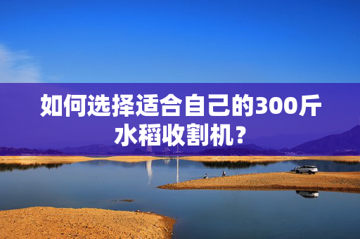 如何选择适合自己的300斤水稻收割机？