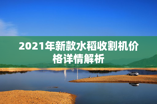 2021年新款水稻收割机价格详情解析