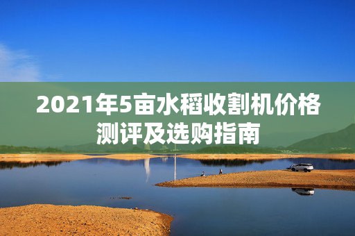 2021年5亩水稻收割机价格测评及选购指南