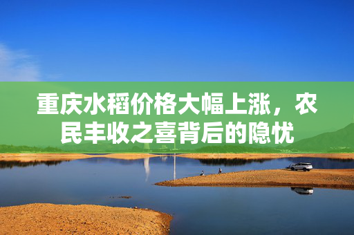 重庆水稻价格大幅上涨，农民丰收之喜背后的隐忧