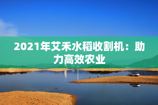 2021年艾禾水稻收割机：助力高效农业