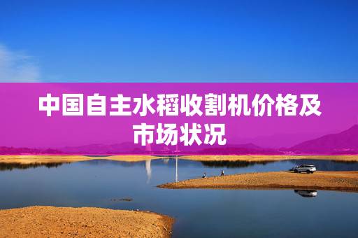 中国自主水稻收割机价格及市场状况