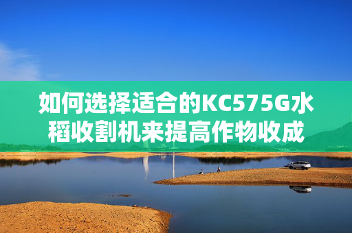 如何选择适合的KC575G水稻收割机来提高作物收成