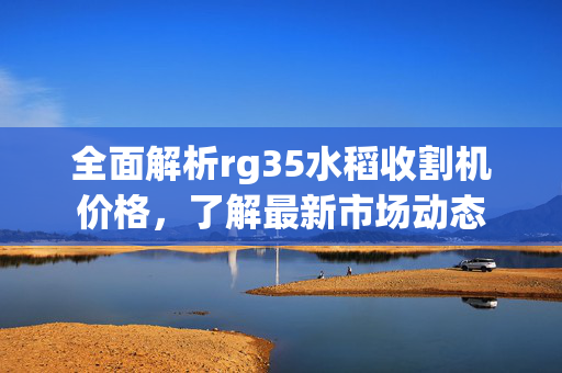 全面解析rg35水稻收割机价格，了解最新市场动态