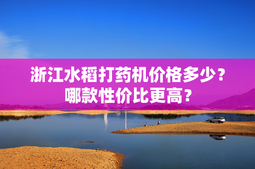 浙江水稻打药机价格多少？哪款性价比更高？