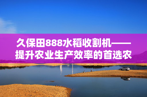 久保田888水稻收割机——提升农业生产效率的首选农机